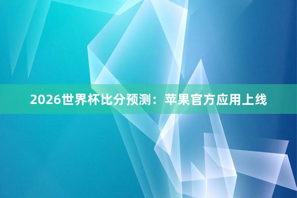 2026世界杯比分预测:苹果官方应用上线