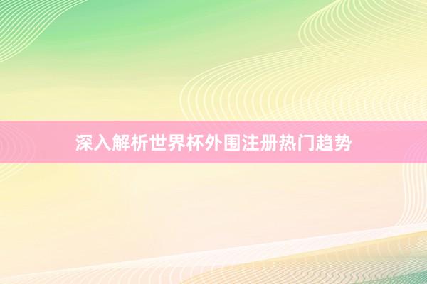 深入解析世界杯外围注册热门趋势
