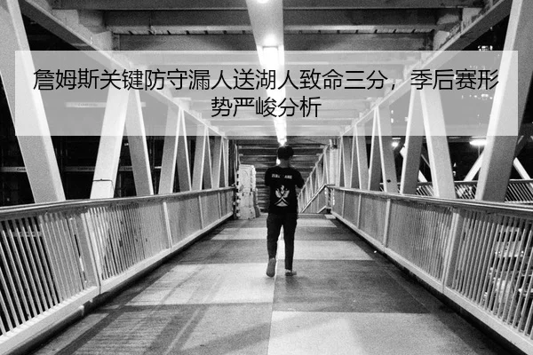 詹姆斯关键防守漏人送湖人致命三分，季后赛形势严峻分析（KY）